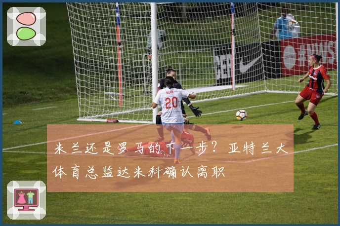 米兰还是罗马的下一步？亚特兰大体育总监达米科确认离职