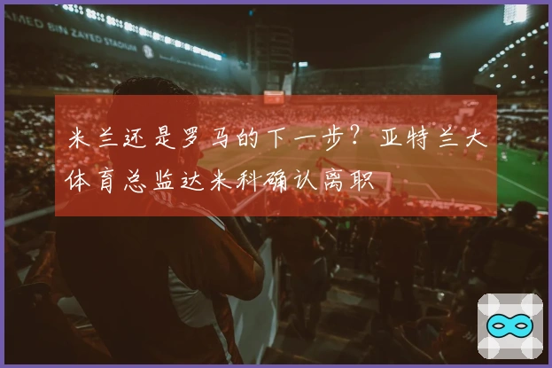 米兰还是罗马的下一步？亚特兰大体育总监达米科确认离职